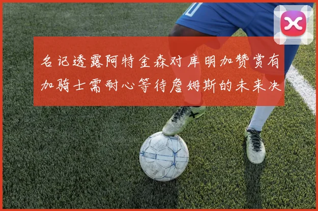 名记透露阿特金森对库明加赞赏有加骑士需耐心等待詹姆斯的未来决定
