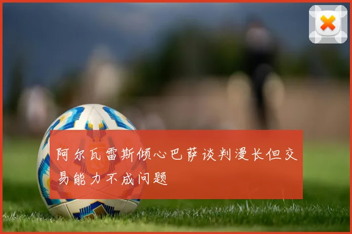 阿尔瓦雷斯倾心巴萨谈判漫长但交易能力不成问题