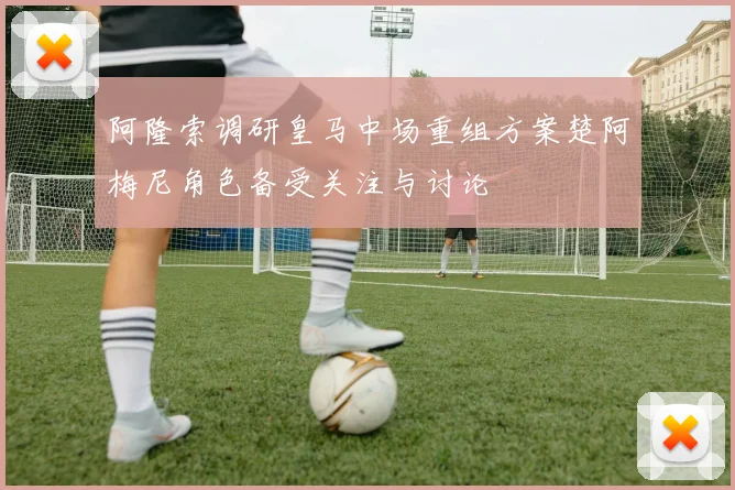 阿隆索调研皇马中场重组方案楚阿梅尼角色备受关注与讨论