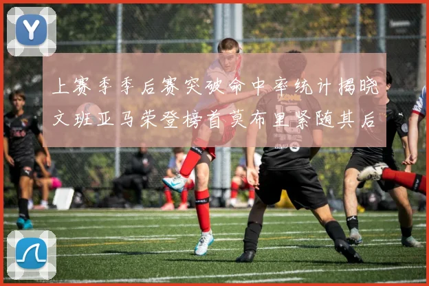 上赛季季后赛突破命中率统计揭晓文班亚马荣登榜首莫布里紧随其后