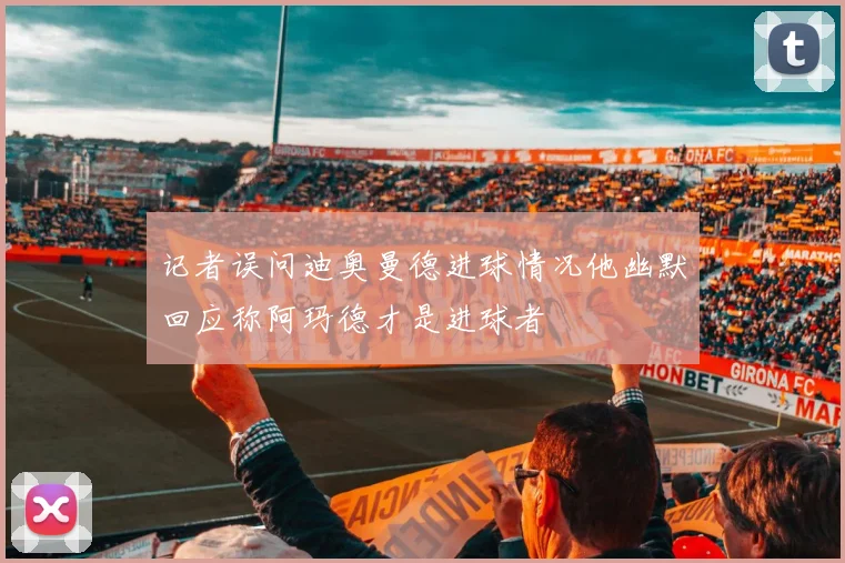 记者误问迪奥曼德进球情况他幽默回应称阿玛德才是进球者