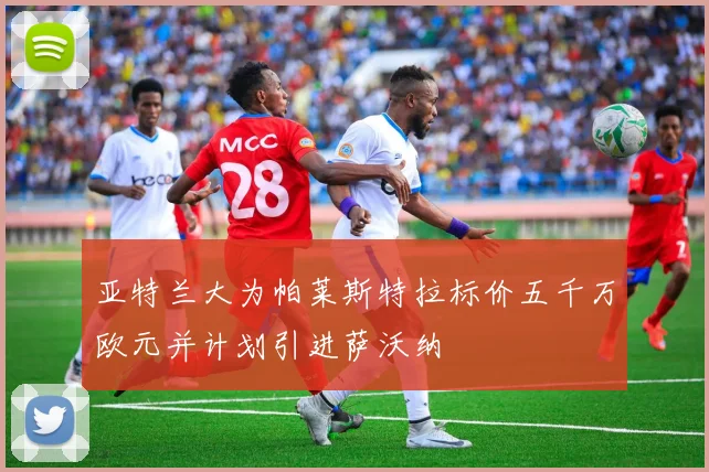 亚特兰大为帕莱斯特拉标价五千万欧元并计划引进萨沃纳