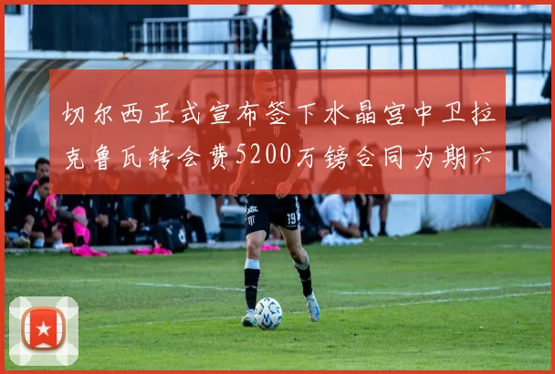 切尔西正式宣布签下水晶宫中卫拉克鲁瓦转会费5200万镑合同为期六年