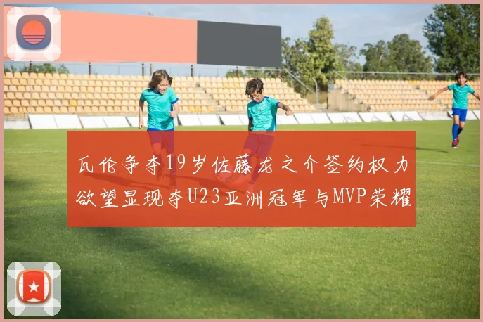 瓦伦争夺19岁佐藤龙之介签约权力欲望显现夺U23亚洲冠军与MVP荣耀