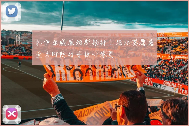 扎伊尔威廉姆斯期待上场比赛愿意全力盯防对手核心球员