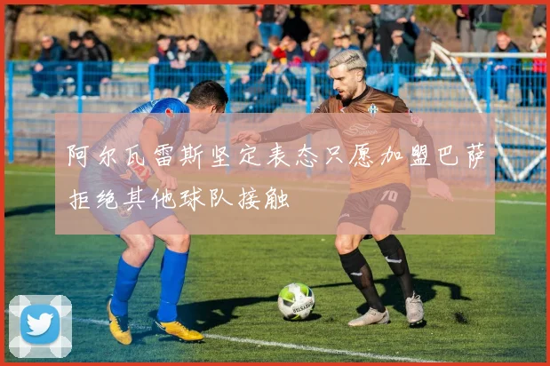阿尔瓦雷斯坚定表态只愿加盟巴萨拒绝其他球队接触