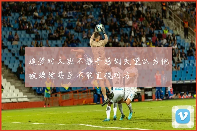 追梦对文班不握手感到失望认为他被操控甚至不敢直视对方
