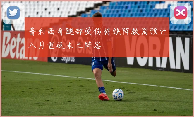 普利西奇腿部受伤将缺阵数周预计八月重返米兰阵容