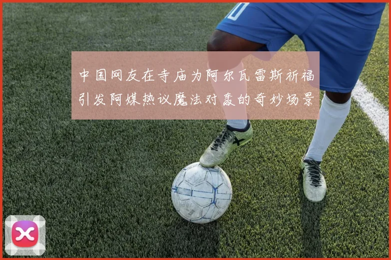 中国网友在寺庙为阿尔瓦雷斯祈福引发阿媒热议魔法对轰的奇妙场景