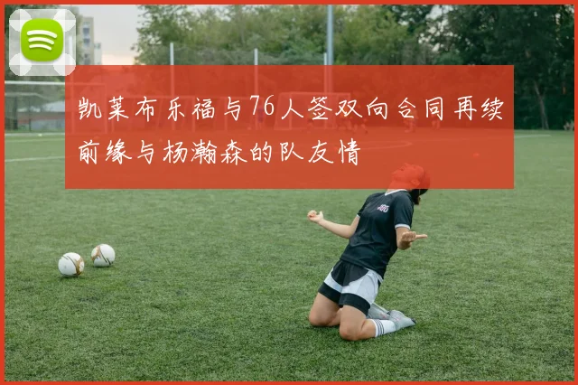 凯莱布乐福与76人签双向合同再续前缘与杨瀚森的队友情