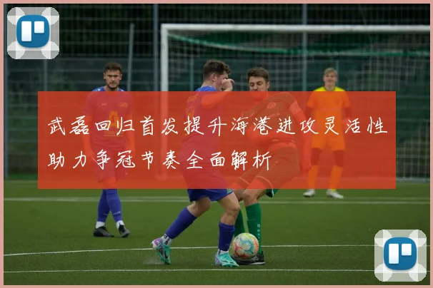武磊回归首发提升海港进攻灵活性助力争冠节奏全面解析