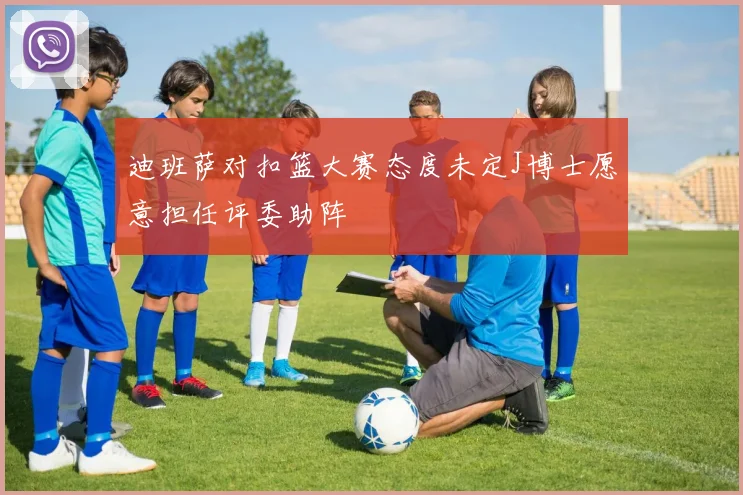 迪班萨对扣篮大赛态度未定J博士愿意担任评委助阵