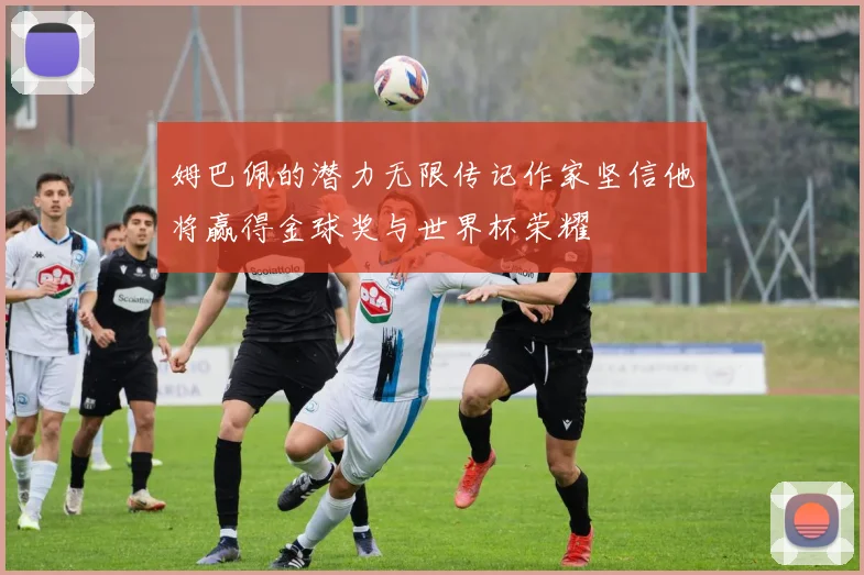 姆巴佩的潜力无限传记作家坚信他将赢得金球奖与世界杯荣耀