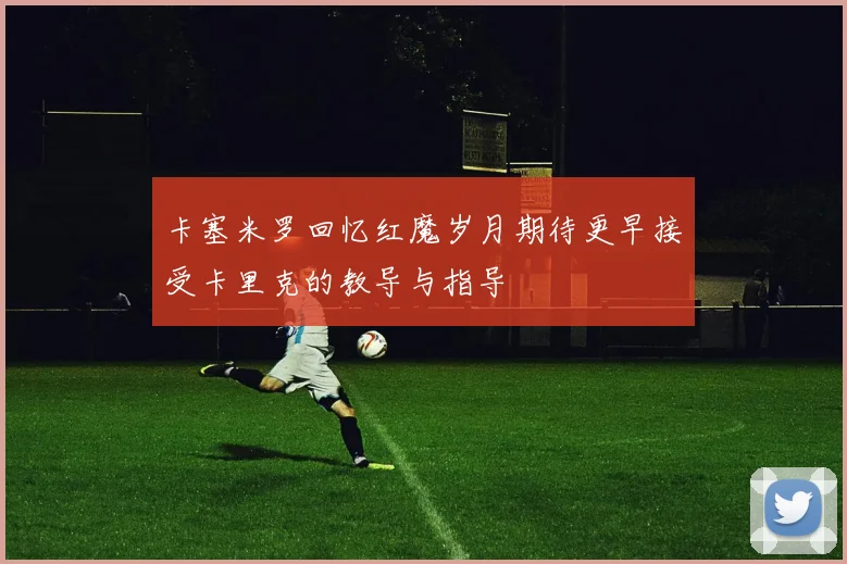 卡塞米罗回忆红魔岁月期待更早接受卡里克的教导与指导