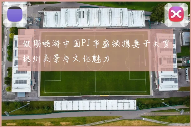 假期畅游中国PJ华盛顿携妻子共赏杭州美景与文化魅力