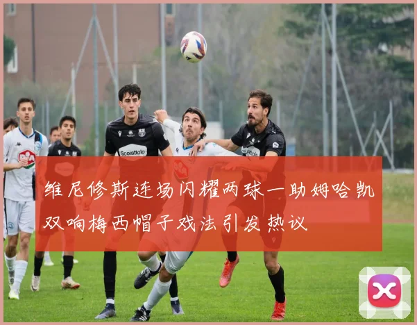 维尼修斯连场闪耀两球一助姆哈凯双响梅西帽子戏法引发热议