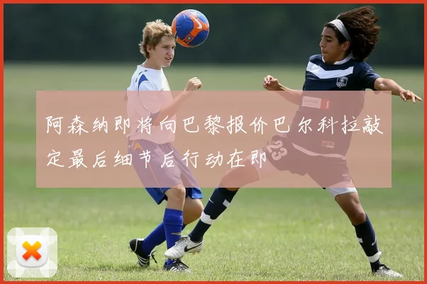 阿森纳即将向巴黎报价巴尔科拉敲定最后细节后行动在即