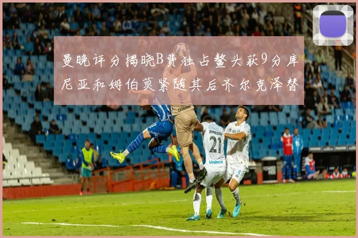 曼晚评分揭晓B费独占鳌头获9分库尼亚和姆伯莫紧随其后齐尔克泽替补仅得5分