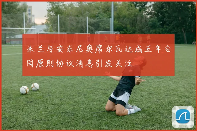 米兰与安东尼奥席尔瓦达成五年合同原则协议消息引发关注