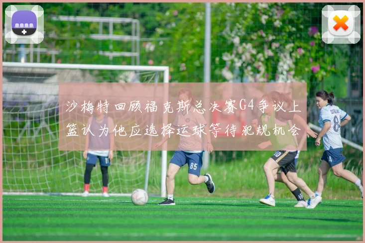 沙梅特回顾福克斯总决赛G4争议上篮认为他应选择运球等待犯规机会