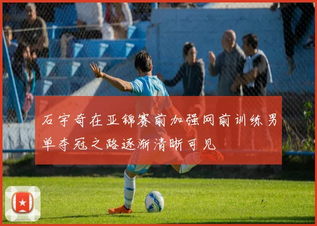 石宇奇在亚锦赛前加强网前训练男单夺冠之路逐渐清晰可见