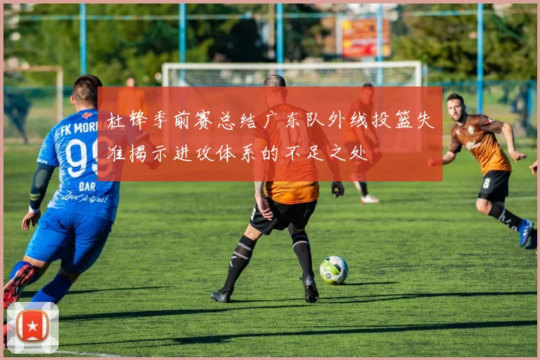 杜锋季前赛总结广东队外线投篮失准揭示进攻体系的不足之处