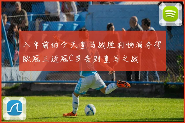 八年前的今天皇马战胜利物浦夺得欧冠三连冠C罗告别皇马之战