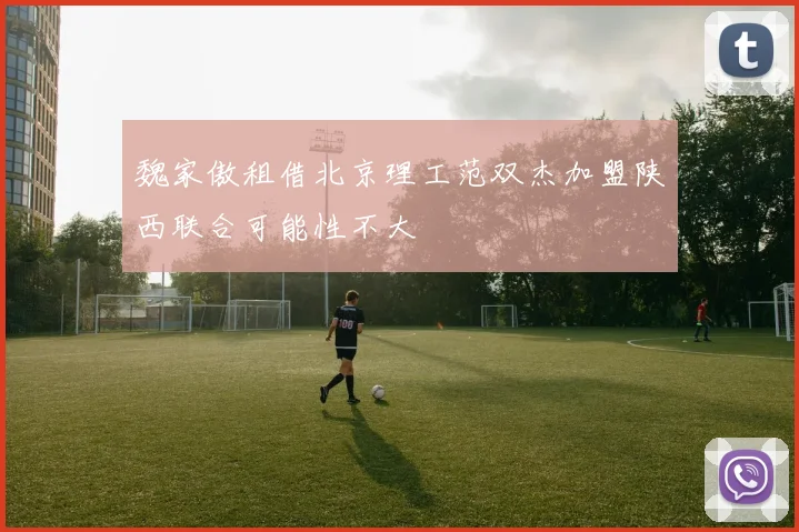魏家傲租借北京理工范双杰加盟陕西联合可能性不大